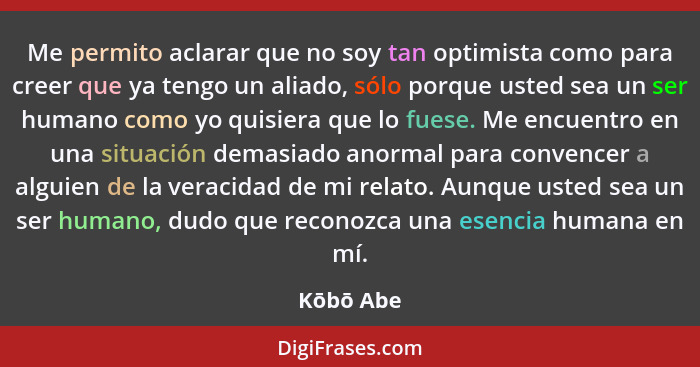 Me permito aclarar que no soy tan optimista como para creer que ya tengo un aliado, sólo porque usted sea un ser humano como yo quisiera qu... - Kōbō Abe