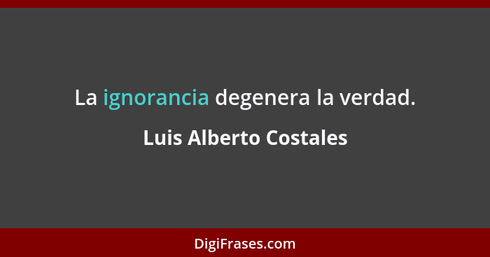 La ignorancia degenera la verdad.... - Luis Alberto Costales