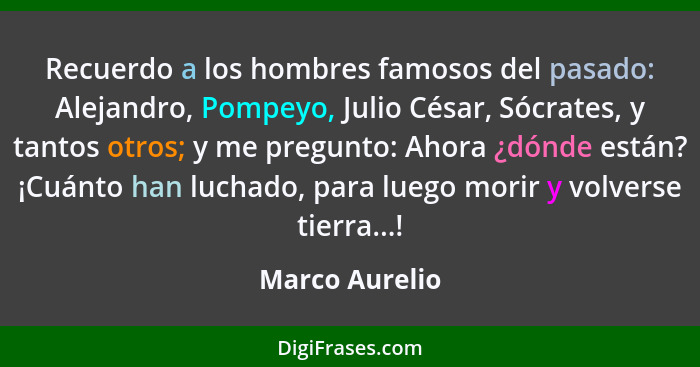 Recuerdo a los hombres famosos del pasado: Alejandro, Pompeyo, Julio César, Sócrates, y tantos otros; y me pregunto: Ahora ¿dónde está... - Marco Aurelio