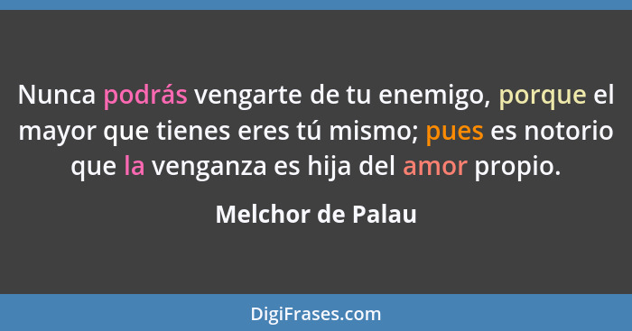 Nunca podrás vengarte de tu enemigo, porque el mayor que tienes eres tú mismo; pues es notorio que la venganza es hija del amor pro... - Melchor de Palau