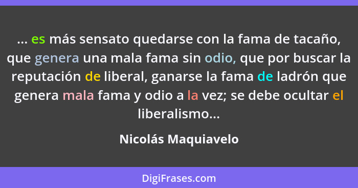 ... es más sensato quedarse con la fama de tacaño, que genera una mala fama sin odio, que por buscar la reputación de liberal, ga... - Nicolás Maquiavelo