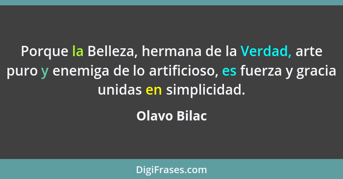 Porque la Belleza, hermana de la Verdad, arte puro y enemiga de lo artificioso, es fuerza y gracia unidas en simplicidad.... - Olavo Bilac