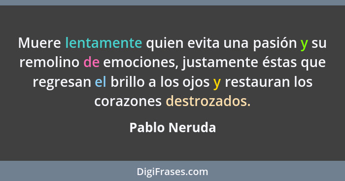 Muere lentamente quien evita una pasión y su remolino de emociones, justamente éstas que regresan el brillo a los ojos y restauran los... - Pablo Neruda