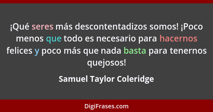 ¡Qué seres más descontentadizos somos! ¡Poco menos que todo es necesario para hacernos felices y poco más que nada basta par... - Samuel Taylor Coleridge