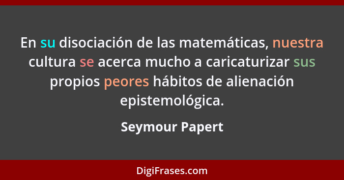 En su disociación de las matemáticas, nuestra cultura se acerca mucho a caricaturizar sus propios peores hábitos de alienación episte... - Seymour Papert