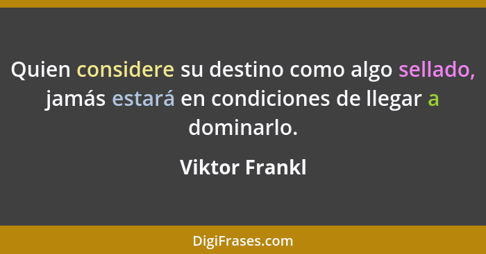 Quien considere su destino como algo sellado, jamás estará en condiciones de llegar a dominarlo.... - Viktor Frankl