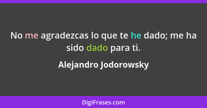 No me agradezcas lo que te he dado; me ha sido dado para ti.... - Alejandro Jodorowsky