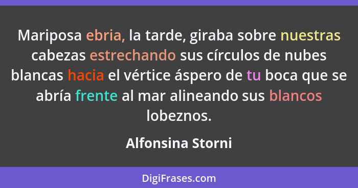 Mariposa ebria, la tarde, giraba sobre nuestras cabezas estrechando sus círculos de nubes blancas hacia el vértice áspero de tu boc... - Alfonsina Storni