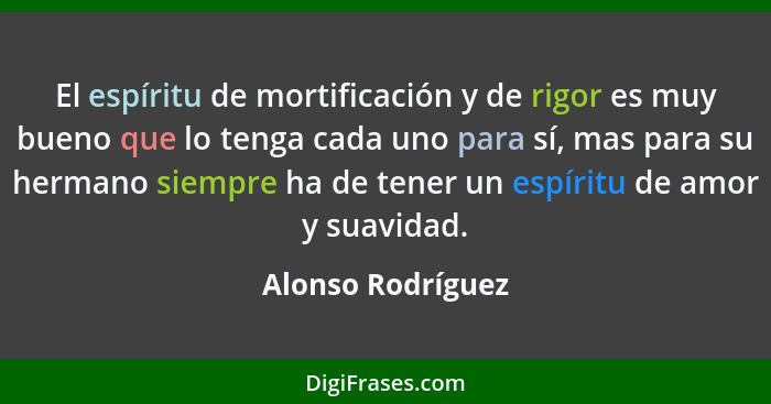 El espíritu de mortificación y de rigor es muy bueno que lo tenga cada uno para sí, mas para su hermano siempre ha de tener un espí... - Alonso Rodríguez