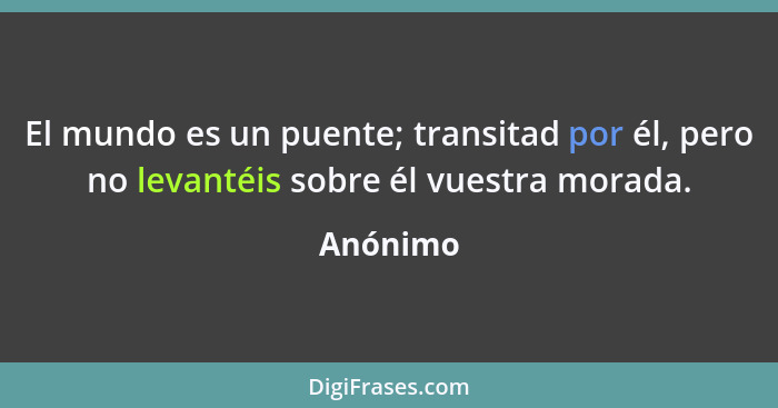 El mundo es un puente; transitad por él, pero no levantéis sobre él vuestra morada.... - Anónimo