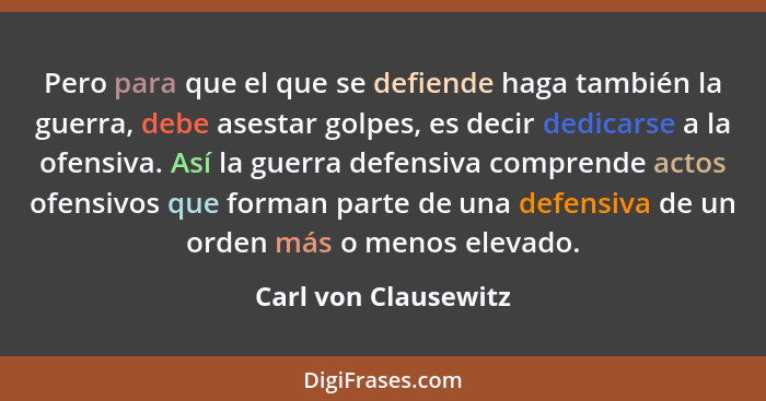 Pero para que el que se defiende haga también la guerra, debe asestar golpes, es decir dedicarse a la ofensiva. Así la guerra de... - Carl von Clausewitz