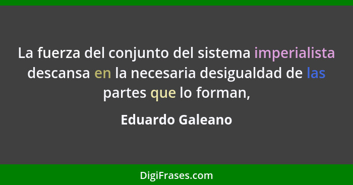 La fuerza del conjunto del sistema imperialista descansa en la necesaria desigualdad de las partes que lo forman,... - Eduardo Galeano
