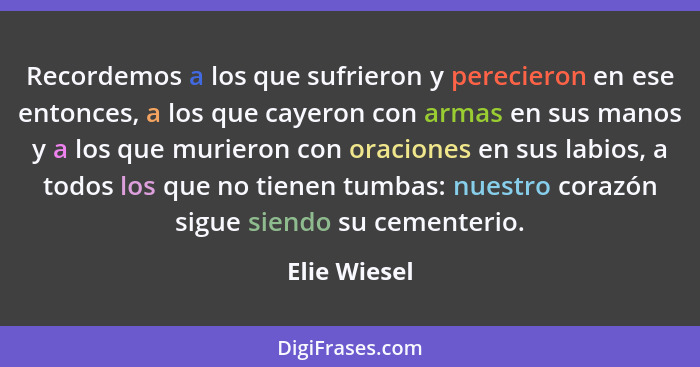 Recordemos a los que sufrieron y perecieron en ese entonces, a los que cayeron con armas en sus manos y a los que murieron con oraciones... - Elie Wiesel