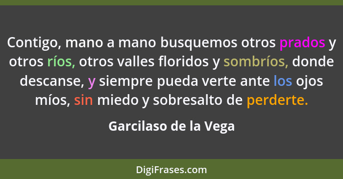 Contigo, mano a mano busquemos otros prados y otros ríos, otros valles floridos y sombríos, donde descanse, y siempre pueda ver... - Garcilaso de la Vega