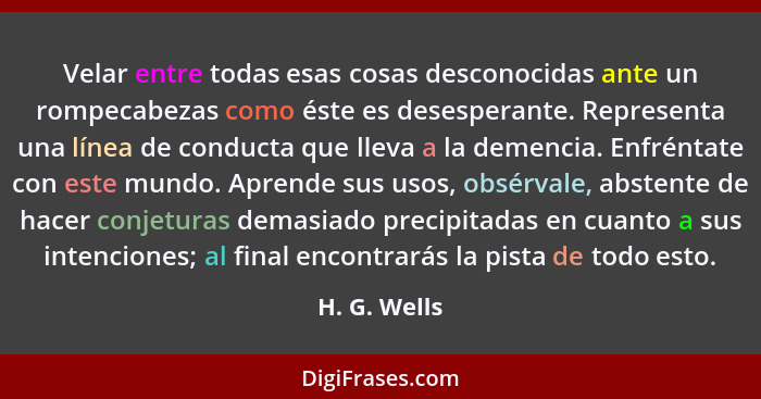 Velar entre todas esas cosas desconocidas ante un rompecabezas como éste es desesperante. Representa una línea de conducta que lleva a l... - H. G. Wells