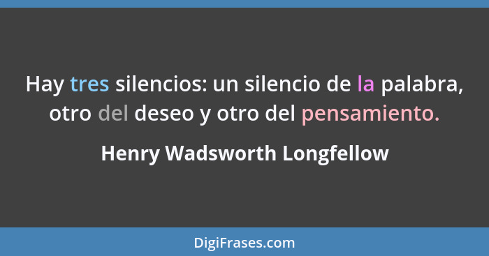Hay tres silencios: un silencio de la palabra, otro del deseo y otro del pensamiento.... - Henry Wadsworth Longfellow