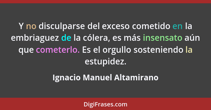 Y no disculparse del exceso cometido en la embriaguez de la cólera, es más insensato aún que cometerlo. Es el orgullo sost... - Ignacio Manuel Altamirano