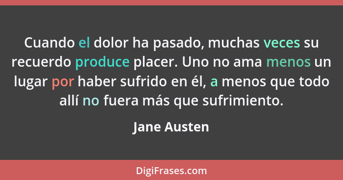 Cuando el dolor ha pasado, muchas veces su recuerdo produce placer. Uno no ama menos un lugar por haber sufrido en él, a menos que todo... - Jane Austen