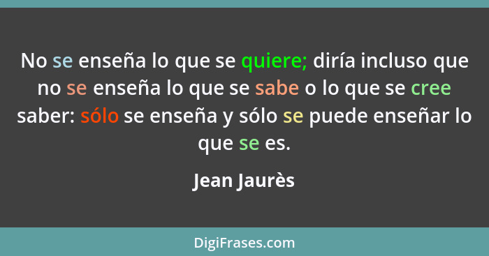 No se enseña lo que se quiere; diría incluso que no se enseña lo que se sabe o lo que se cree saber: sólo se enseña y sólo se puede ense... - Jean Jaurès