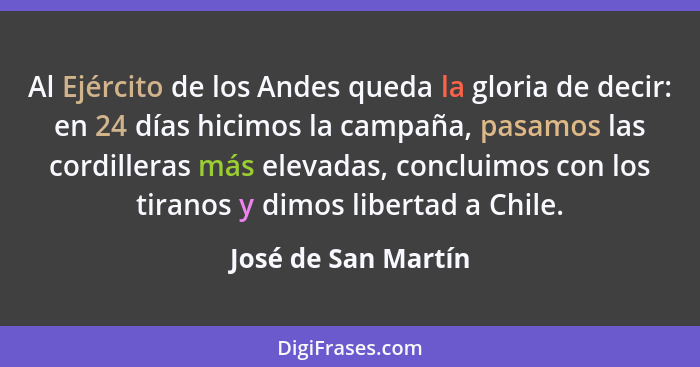 Al Ejército de los Andes queda la gloria de decir: en 24 días hicimos la campaña, pasamos las cordilleras más elevadas, concluimo... - José de San Martín