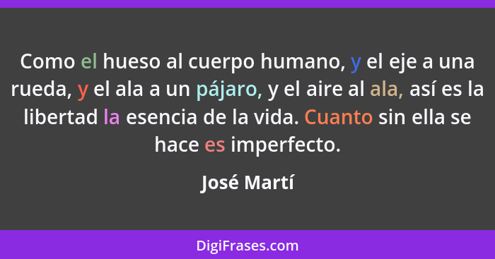 Como el hueso al cuerpo humano, y el eje a una rueda, y el ala a un pájaro, y el aire al ala, así es la libertad la esencia de la vida. C... - José Martí