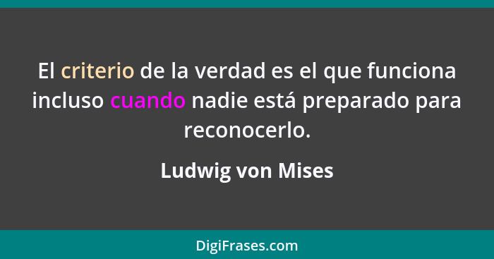 El criterio de la verdad es el que funciona incluso cuando nadie está preparado para reconocerlo.... - Ludwig von Mises