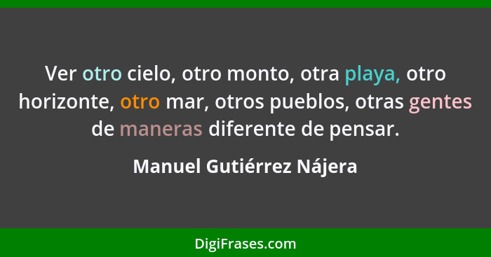 Ver otro cielo, otro monto, otra playa, otro horizonte, otro mar, otros pueblos, otras gentes de maneras diferente de pensar... - Manuel Gutiérrez Nájera