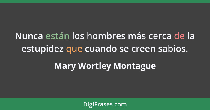 Nunca están los hombres más cerca de la estupidez que cuando se creen sabios.... - Mary Wortley Montague