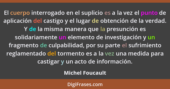 El cuerpo interrogado en el suplicio es a la vez el punto de aplicación del castigo y el lugar de obtención de la verdad. Y de la mi... - Michel Foucault