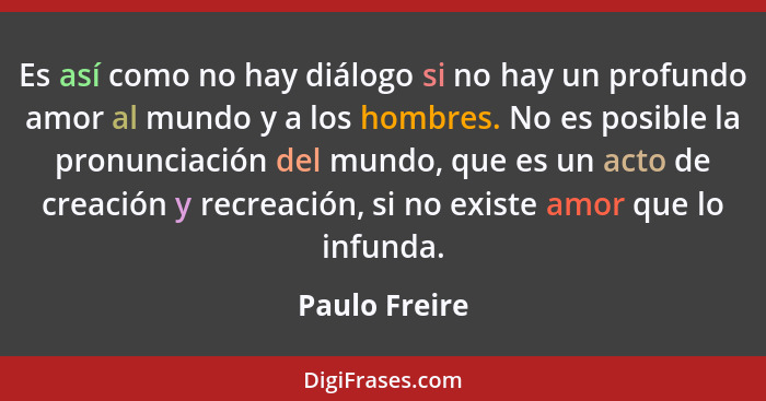 Es así como no hay diálogo si no hay un profundo amor al mundo y a los hombres. No es posible la pronunciación del mundo, que es un act... - Paulo Freire