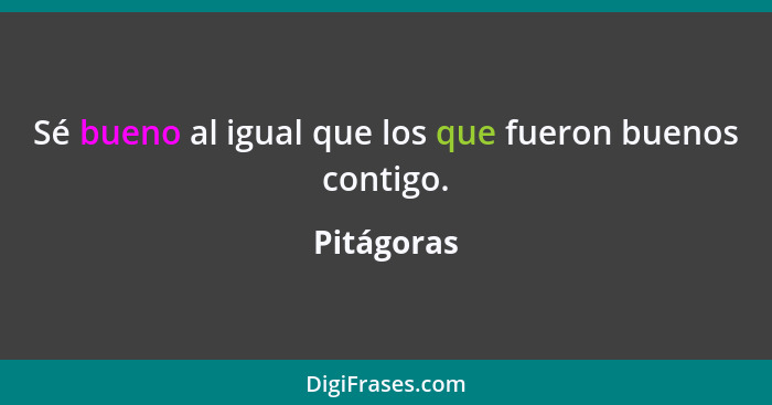 Sé bueno al igual que los que fueron buenos contigo.... - Pitágoras