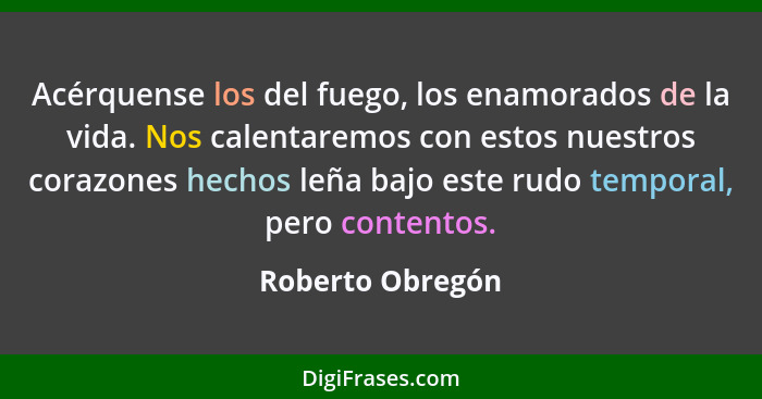 Acérquense los del fuego, los enamorados de la vida. Nos calentaremos con estos nuestros corazones hechos leña bajo este rudo tempor... - Roberto Obregón