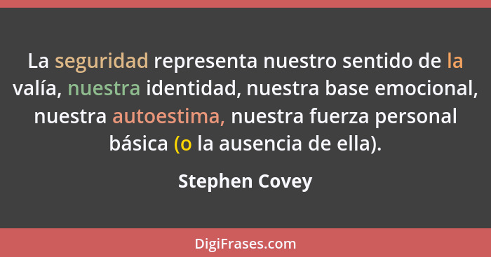 La seguridad representa nuestro sentido de la valía, nuestra identidad, nuestra base emocional, nuestra autoestima, nuestra fuerza per... - Stephen Covey