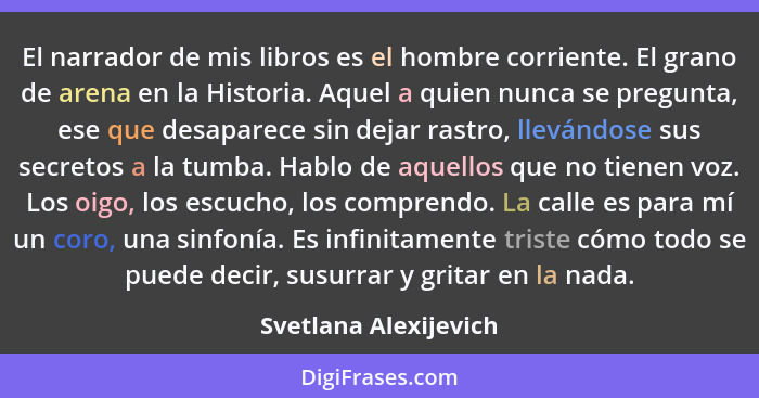 El narrador de mis libros es el hombre corriente. El grano de arena en la Historia. Aquel a quien nunca se pregunta, ese que de... - Svetlana Alexijevich