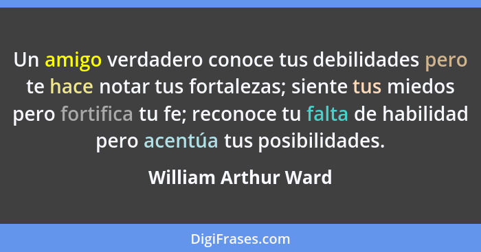 Un amigo verdadero conoce tus debilidades pero te hace notar tus fortalezas; siente tus miedos pero fortifica tu fe; reconoce tu... - William Arthur Ward