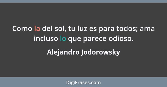 Como la del sol, tu luz es para todos; ama incluso lo que parece odioso.... - Alejandro Jodorowsky