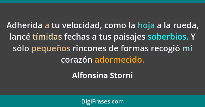 Adherida a tu velocidad, como la hoja a la rueda, lancé tímidas fechas a tus paisajes soberbios. Y sólo pequeños rincones de formas... - Alfonsina Storni