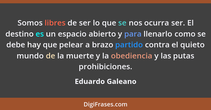 Somos libres de ser lo que se nos ocurra ser. El destino es un espacio abierto y para llenarlo como se debe hay que pelear a brazo p... - Eduardo Galeano