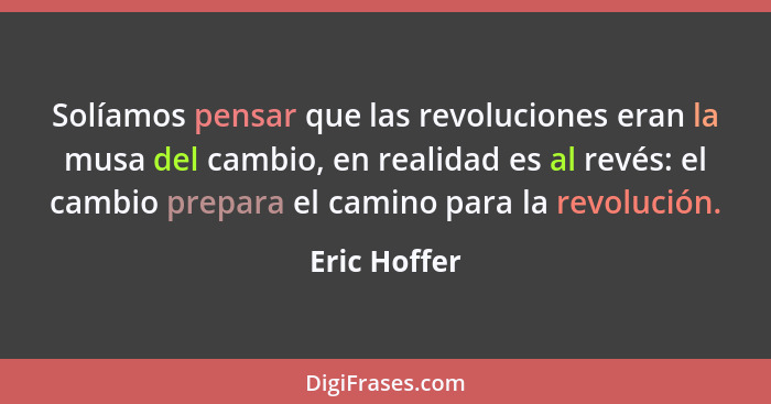 Solíamos pensar que las revoluciones eran la musa del cambio, en realidad es al revés: el cambio prepara el camino para la revolución.... - Eric Hoffer