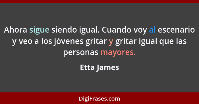 Ahora sigue siendo igual. Cuando voy al escenario y veo a los jóvenes gritar y gritar igual que las personas mayores.... - Etta James