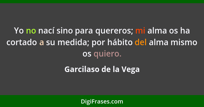 Yo no nací sino para quereros; mi alma os ha cortado a su medida; por hábito del alma mismo os quiero.... - Garcilaso de la Vega