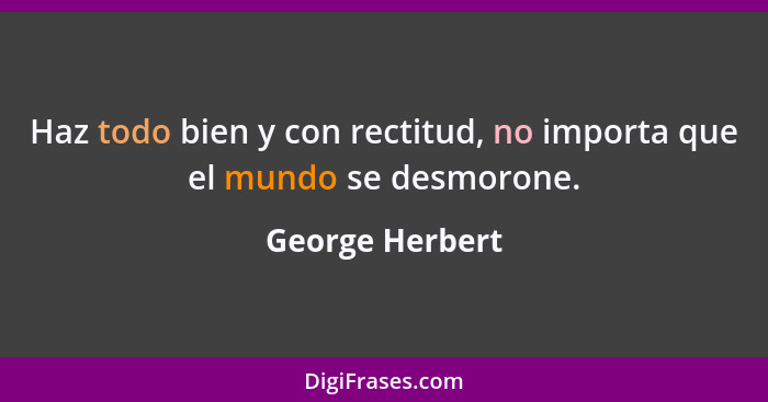 Haz todo bien y con rectitud, no importa que el mundo se desmorone.... - George Herbert