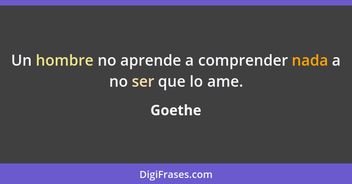 Un hombre no aprende a comprender nada a no ser que lo ame.... - Goethe