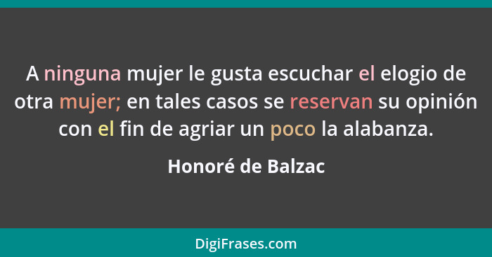 A ninguna mujer le gusta escuchar el elogio de otra mujer; en tales casos se reservan su opinión con el fin de agriar un poco la al... - Honoré de Balzac