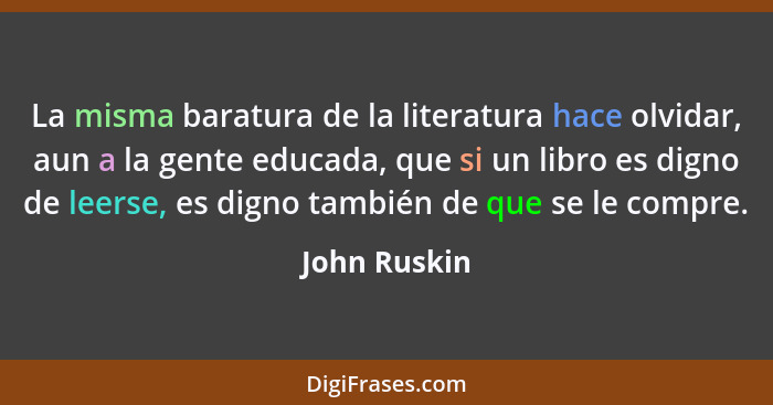 La misma baratura de la literatura hace olvidar, aun a la gente educada, que si un libro es digno de leerse, es digno también de que se... - John Ruskin