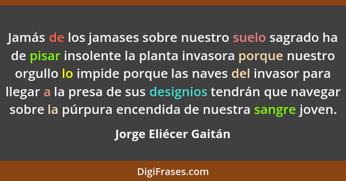 Jamás de los jamases sobre nuestro suelo sagrado ha de pisar insolente la planta invasora porque nuestro orgullo lo impide porq... - Jorge Eliécer Gaitán