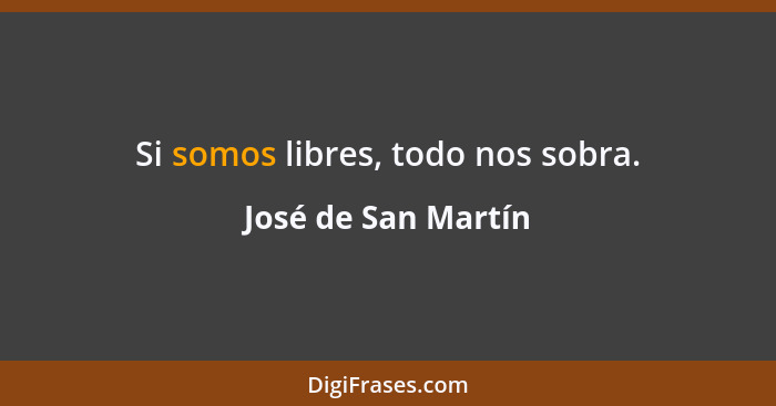 Si somos libres, todo nos sobra.... - José de San Martín