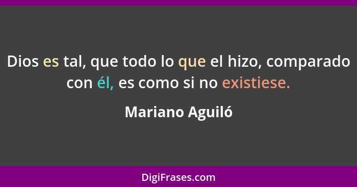 Dios es tal, que todo lo que el hizo, comparado con él, es como si no existiese.... - Mariano Aguiló