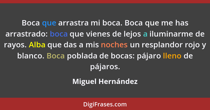 Boca que arrastra mi boca. Boca que me has arrastrado: boca que vienes de lejos a iluminarme de rayos. Alba que das a mis noches un... - Miguel Hernández