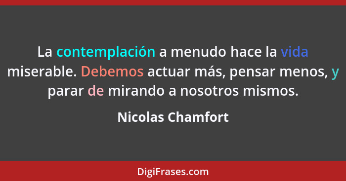 La contemplación a menudo hace la vida miserable. Debemos actuar más, pensar menos, y parar de mirando a nosotros mismos.... - Nicolas Chamfort